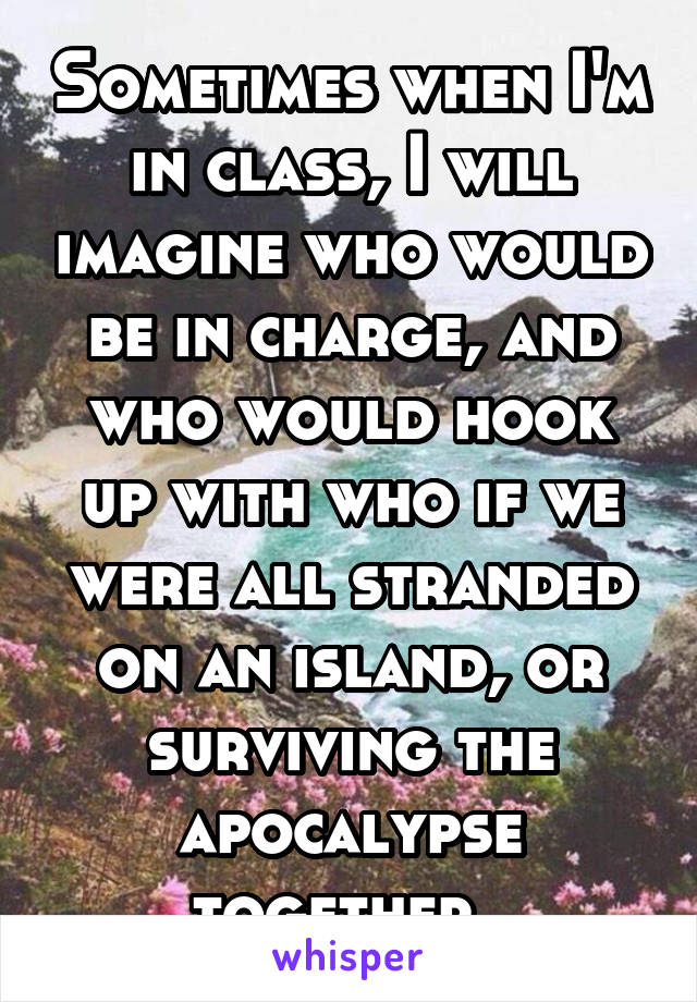 Sometimes when I'm in class, I will imagine who would be in charge, and who would hook up with who if we were all stranded on an island, or surviving the apocalypse together. 
