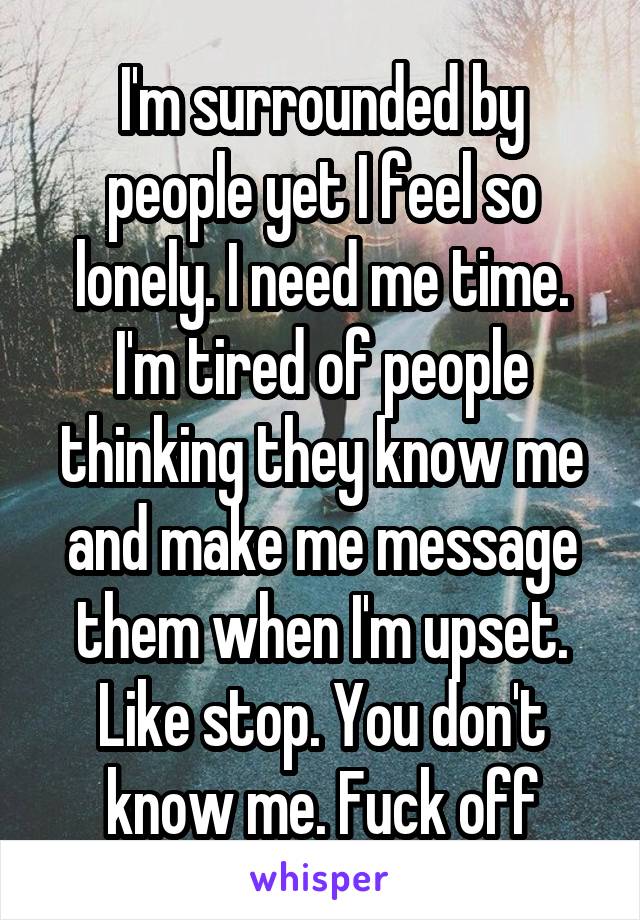 I'm surrounded by people yet I feel so lonely. I need me time. I'm tired of people thinking they know me and make me message them when I'm upset. Like stop. You don't know me. Fuck off