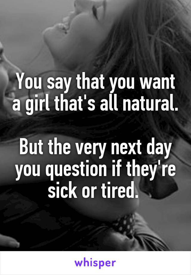 You say that you want a girl that's all natural. 
But the very next day you question if they're sick or tired. 