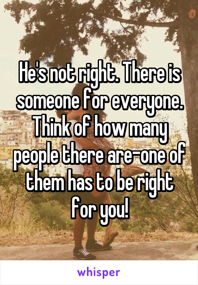 He's not right. There is someone for everyone. Think of how many people there are-one of them has to be right for you!