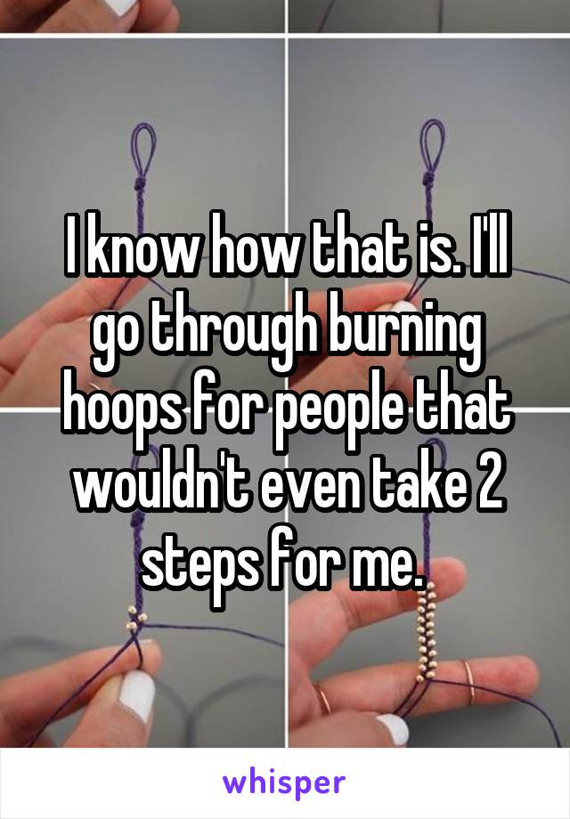 I know how that is. I'll go through burning hoops for people that wouldn't even take 2 steps for me. 