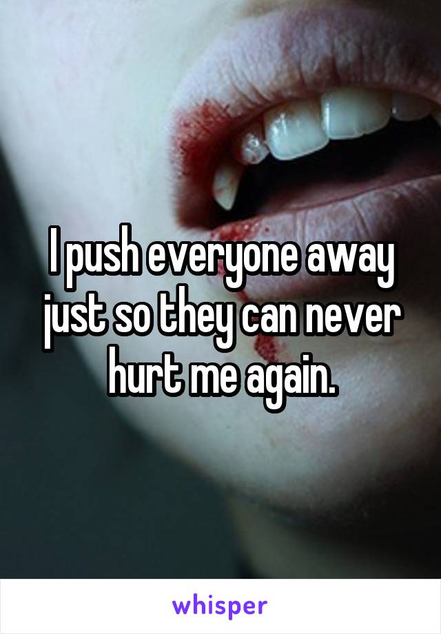 I push everyone away just so they can never hurt me again.