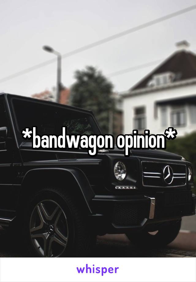 *bandwagon opinion*