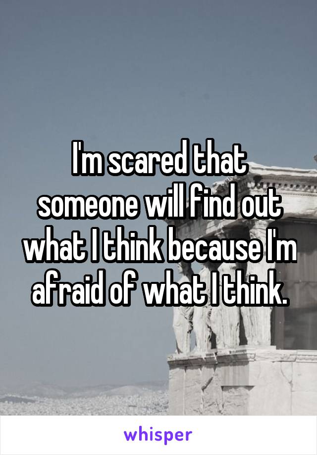 I'm scared that someone will find out what I think because I'm afraid of what I think.