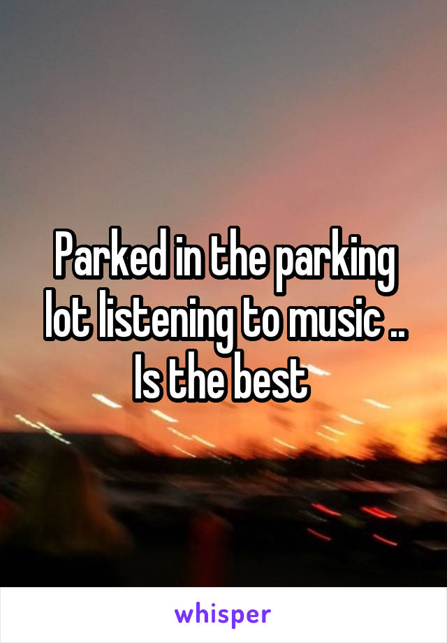 Parked in the parking lot listening to music .. Is the best 