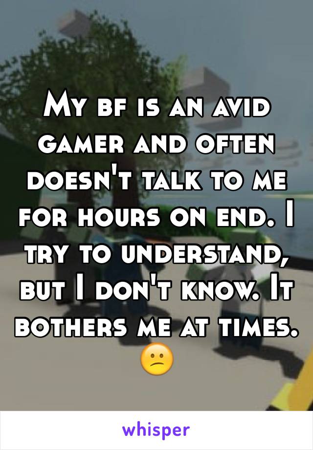 My bf is an avid gamer and often doesn't talk to me for hours on end. I try to understand, but I don't know. It bothers me at times. 😕