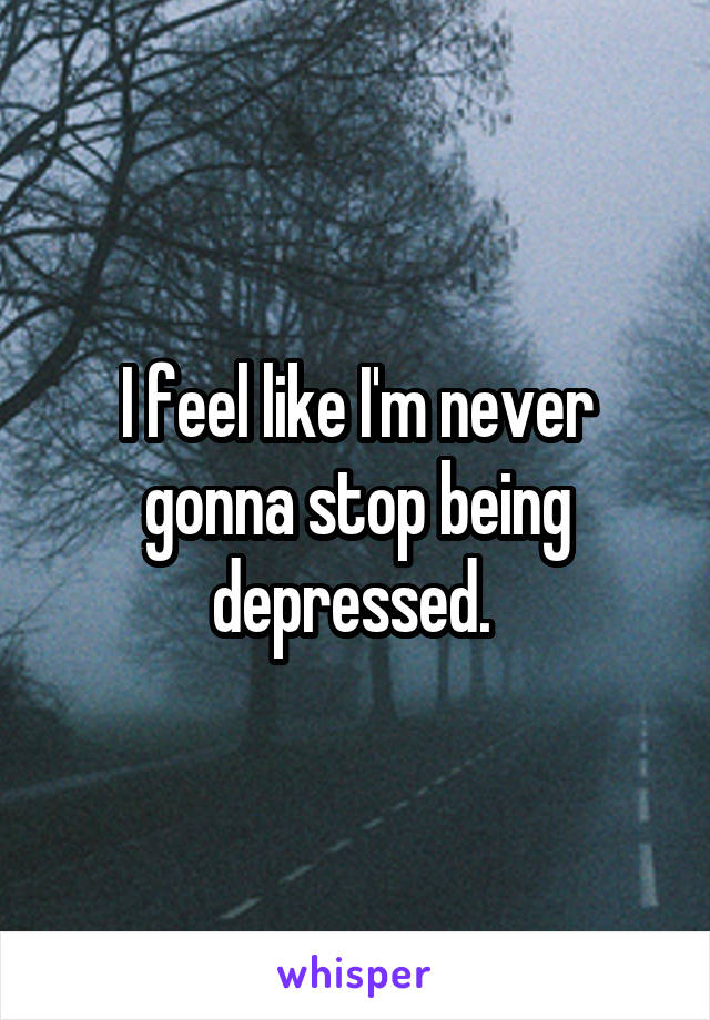 I feel like I'm never gonna stop being depressed. 