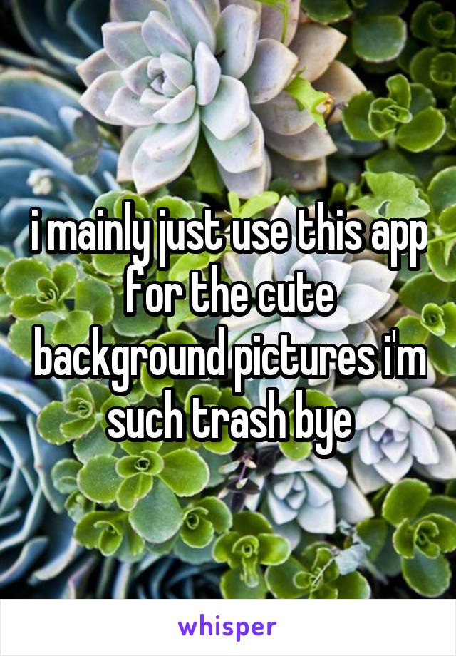 i mainly just use this app for the cute background pictures i'm such trash bye