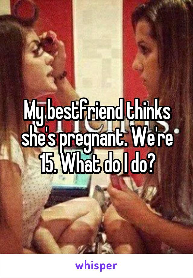 My bestfriend thinks she's pregnant. We're 15. What do I do?