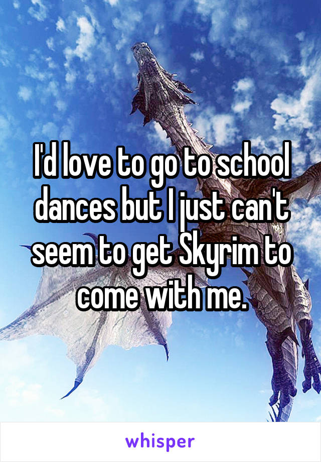 I'd love to go to school dances but I just can't seem to get Skyrim to come with me.