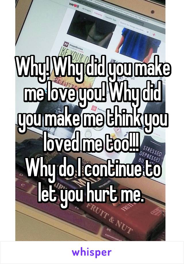 Why! Why did you make me love you! Why did you make me think you loved me too!!! 
Why do I continue to let you hurt me. 