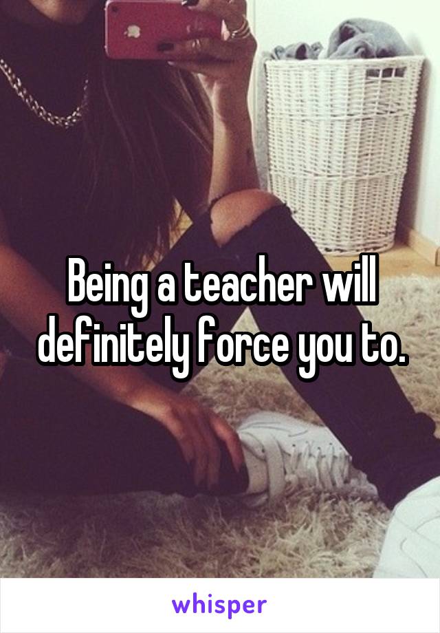 Being a teacher will definitely force you to.
