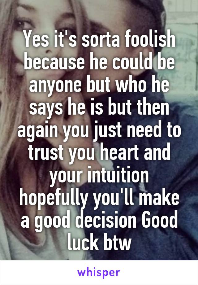 Yes it's sorta foolish because he could be anyone but who he says he is but then again you just need to trust you heart and your intuition hopefully you'll make a good decision Good luck btw