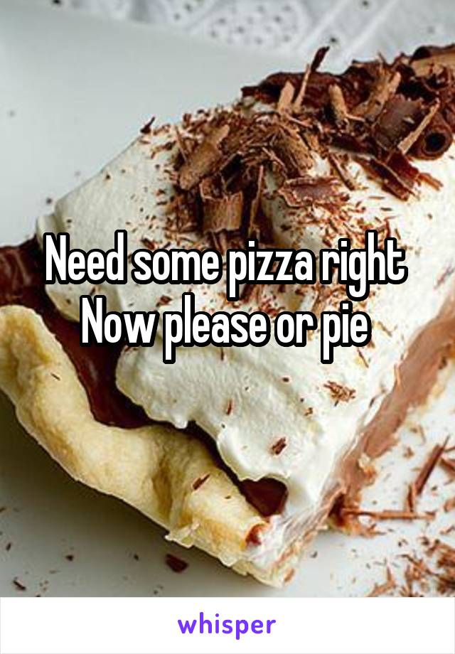 Need some pizza right 
Now please or pie 
