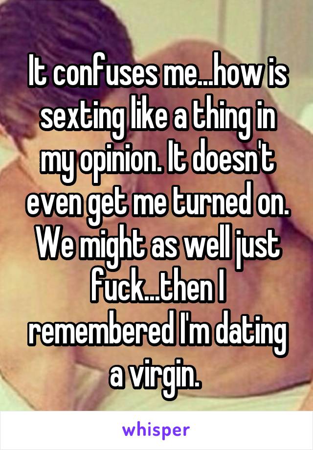 It confuses me...how is sexting like a thing in my opinion. It doesn't even get me turned on. We might as well just fuck...then I remembered I'm dating a virgin. 