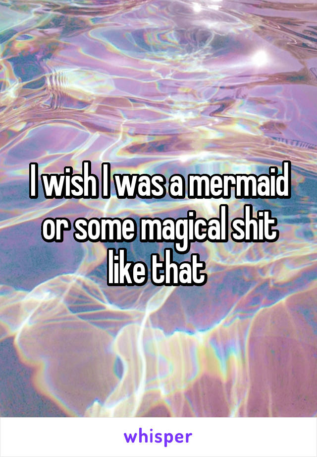 I wish I was a mermaid or some magical shit like that 