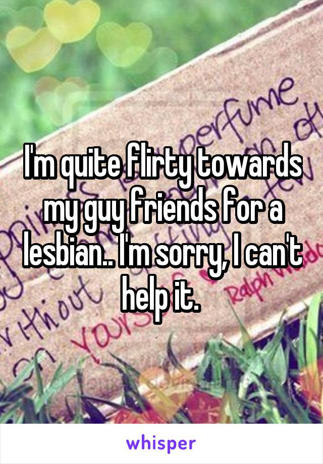 I'm quite flirty towards my guy friends for a lesbian.. I'm sorry, I can't help it. 
