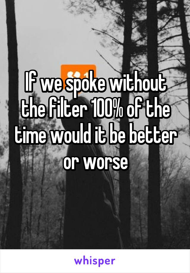 If we spoke without the filter 100% of the time would it be better or worse
