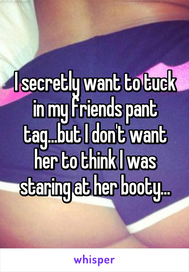 I secretly want to tuck in my friends pant tag...but I don't want her to think I was staring at her booty...