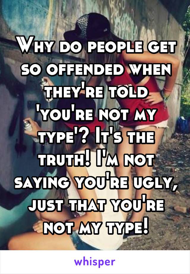 Why do people get so offended when they're told 'you're not my type'? It's the truth! I'm not saying you're ugly, just that you're not my type!