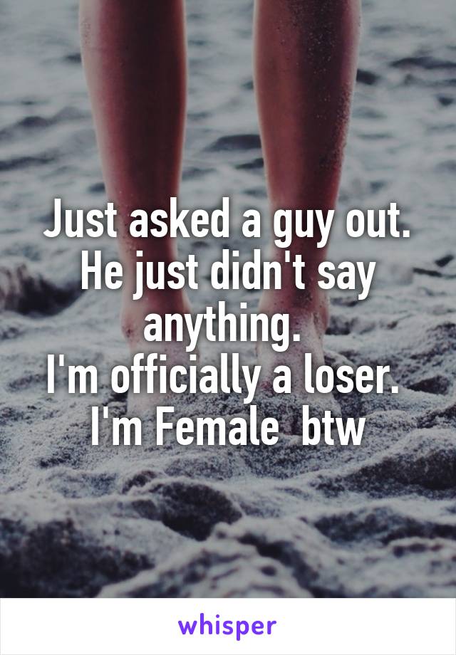 Just asked a guy out. He just didn't say anything. 
I'm officially a loser. 
I'm Female  btw