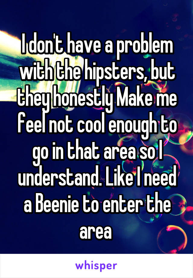 I don't have a problem with the hipsters, but they honestly Make me feel not cool enough to go in that area so I understand. Like I need a Beenie to enter the area 