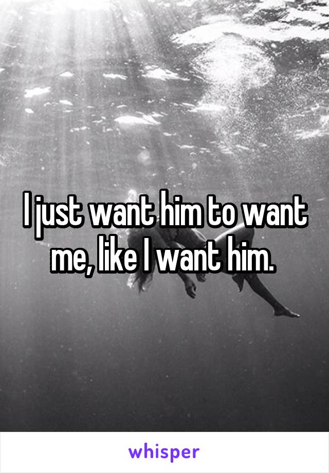 I just want him to want me, like I want him. 