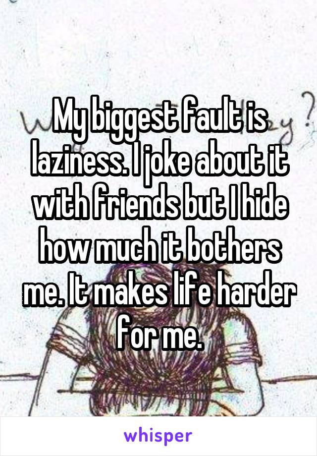 My biggest fault is laziness. I joke about it with friends but I hide how much it bothers me. It makes life harder for me.