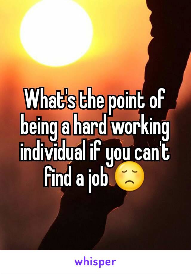 What's the point of being a hard working individual if you can't find a job 😞