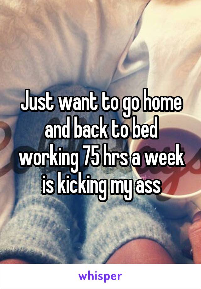 Just want to go home and back to bed working 75 hrs a week is kicking my ass