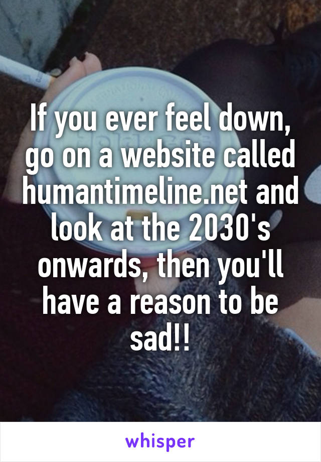 If you ever feel down, go on a website called humantimeline.net and look at the 2030's onwards, then you'll have a reason to be sad!!