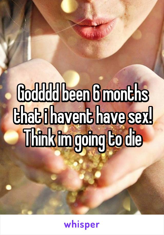 Godddd been 6 months that i havent have sex! Think im going to die