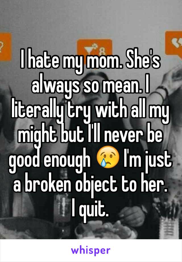 I hate my mom. She's always so mean. I literally try with all my might but I'll never be good enough 😢 I'm just a broken object to her. 
I quit.