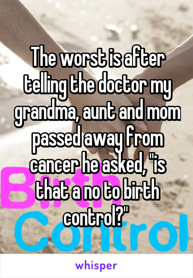 The worst is after telling the doctor my grandma, aunt and mom passed away from cancer he asked, "is that a no to birth control?" 
