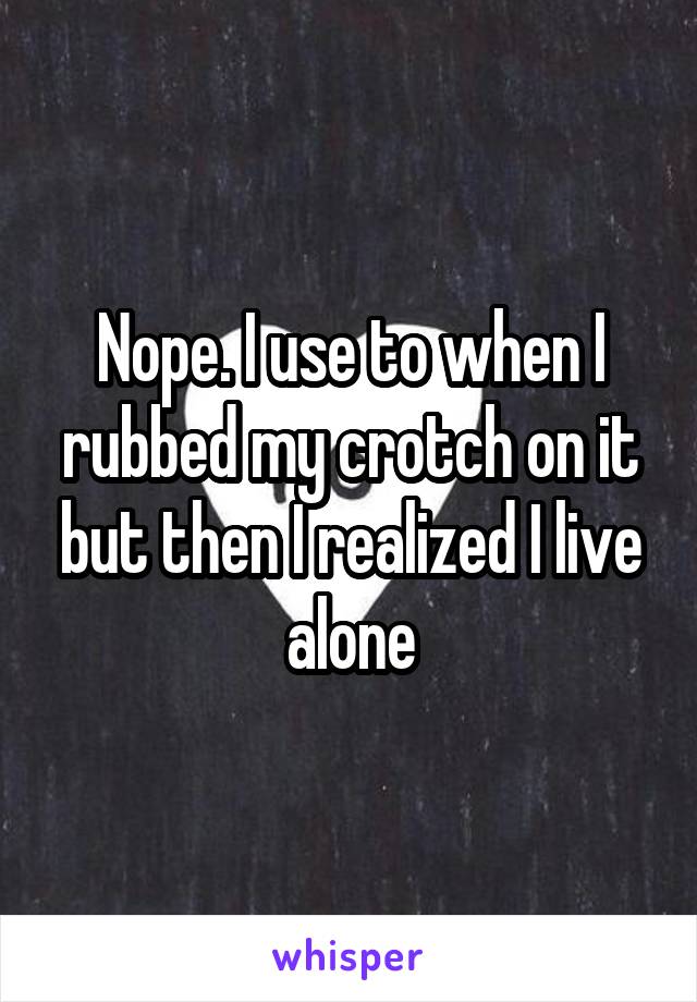 Nope. I use to when I rubbed my crotch on it but then I realized I live alone