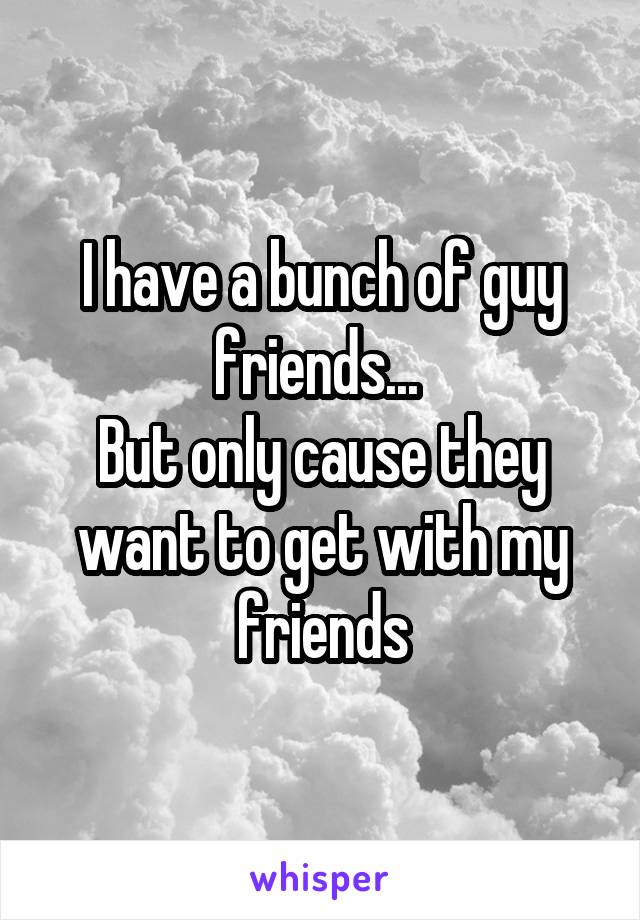 I have a bunch of guy friends... 
But only cause they want to get with my friends