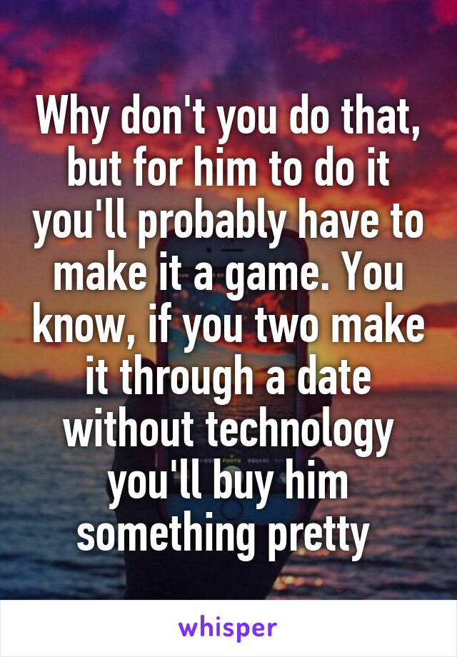 Why don't you do that, but for him to do it you'll probably have to make it a game. You know, if you two make it through a date without technology you'll buy him something pretty 