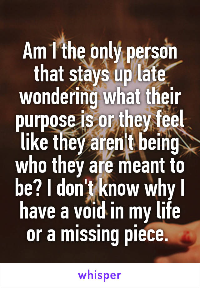 Am I the only person that stays up late wondering what their purpose is or they feel like they aren't being who they are meant to be? I don't know why I have a void in my life or a missing piece. 