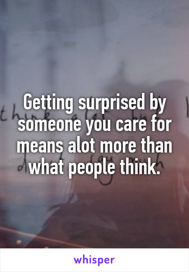 Getting surprised by someone you care for means alot more than what people think.