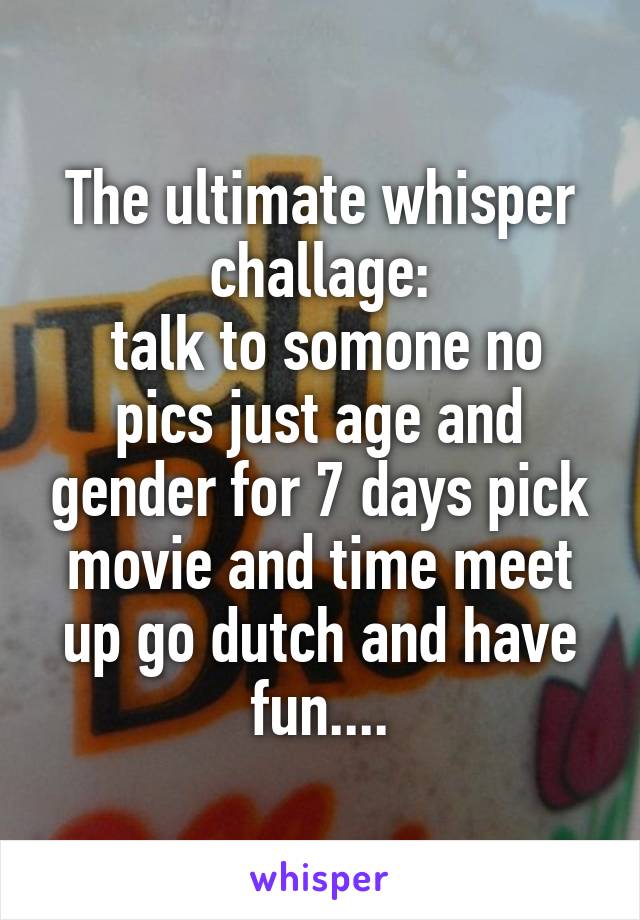 The ultimate whisper challage:
 talk to somone no pics just age and gender for 7 days pick movie and time meet up go dutch and have fun....