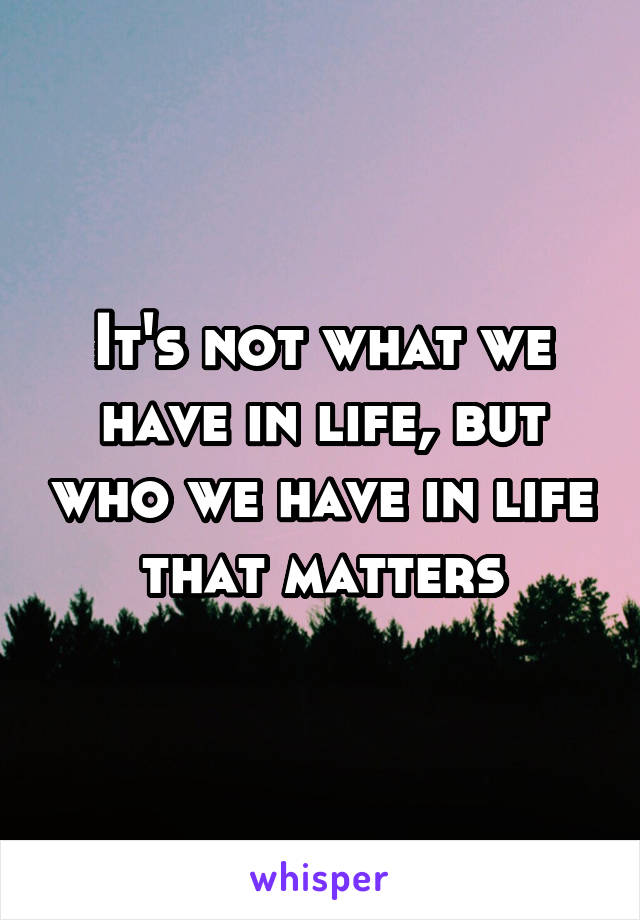 It's not what we have in life, but who we have in life that matters
