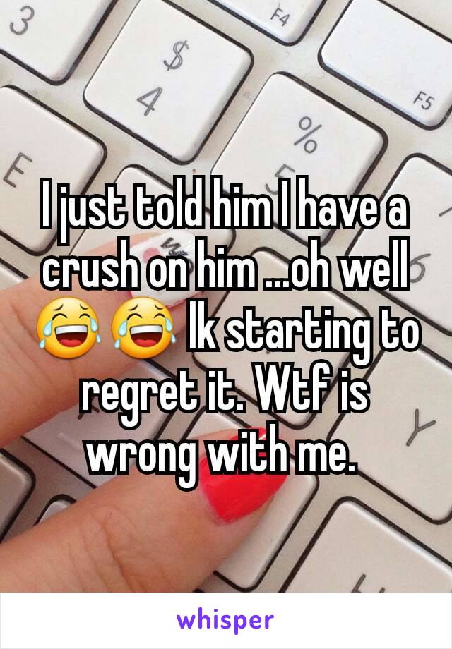 I just told him I have a crush on him ...oh well 😂😂 lk starting to regret it. Wtf is wrong with me. 
