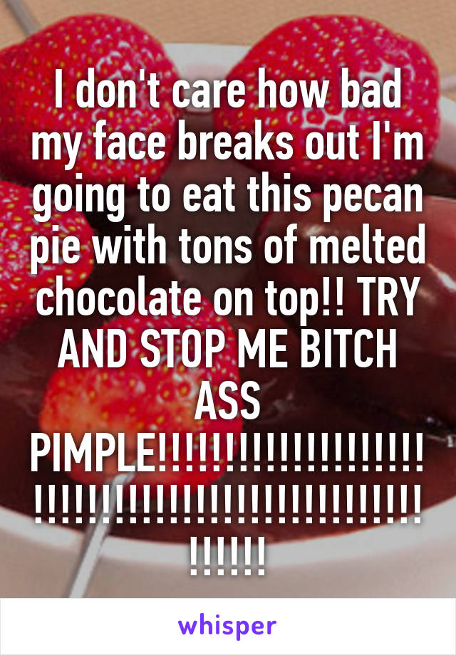 I don't care how bad my face breaks out I'm going to eat this pecan pie with tons of melted chocolate on top!! TRY AND STOP ME BITCH ASS PIMPLE!!!!!!!!!!!!!!!!!!!!!!!!!!!!!!!!!!!!!!!!!!!!!!!!!!!!!!!