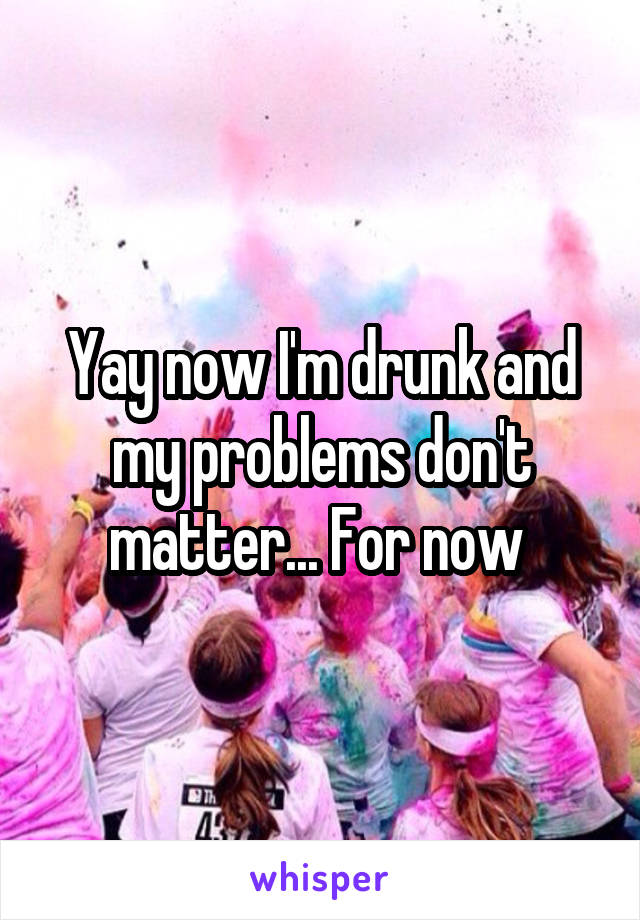 Yay now I'm drunk and my problems don't matter... For now 