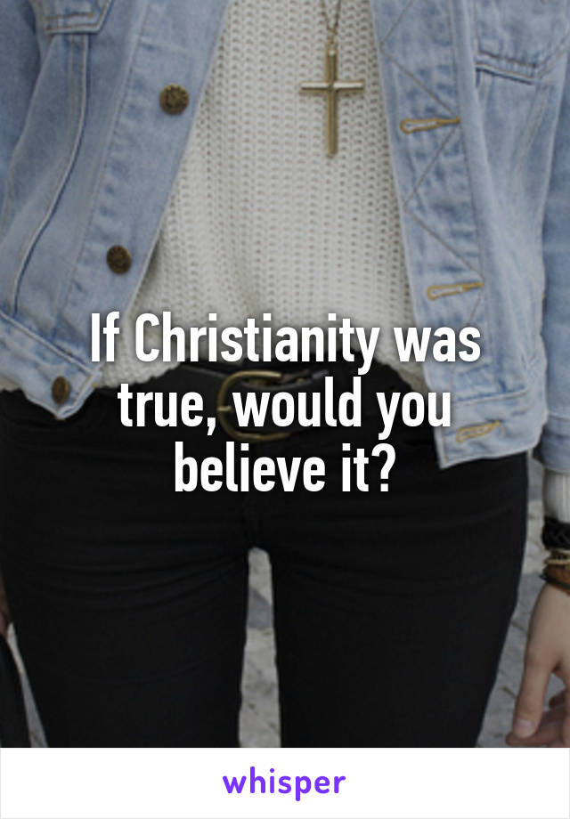 If Christianity was true, would you believe it?