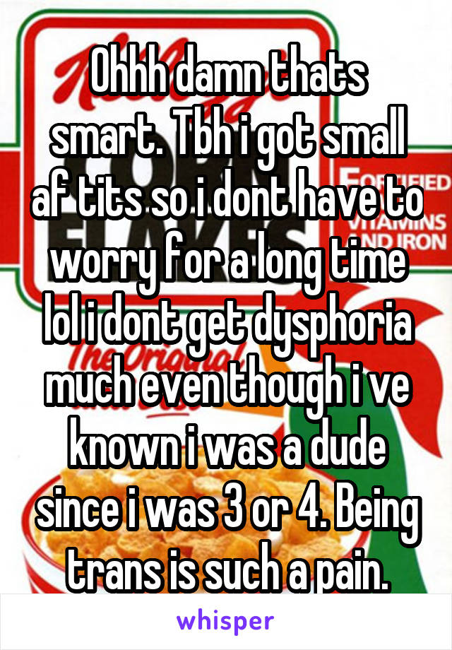 Ohhh damn thats smart. Tbh i got small af tits so i dont have to worry for a long time lol i dont get dysphoria much even though i ve known i was a dude since i was 3 or 4. Being trans is such a pain.