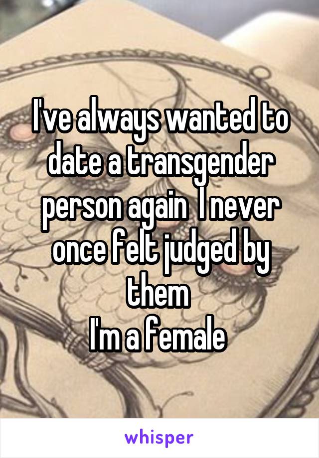 I've always wanted to date a transgender person again  I never once felt judged by them 
I'm a female 