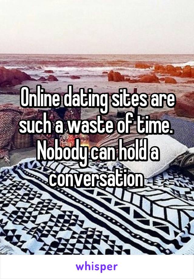 Online dating sites are such a waste of time.  Nobody can hold a conversation 