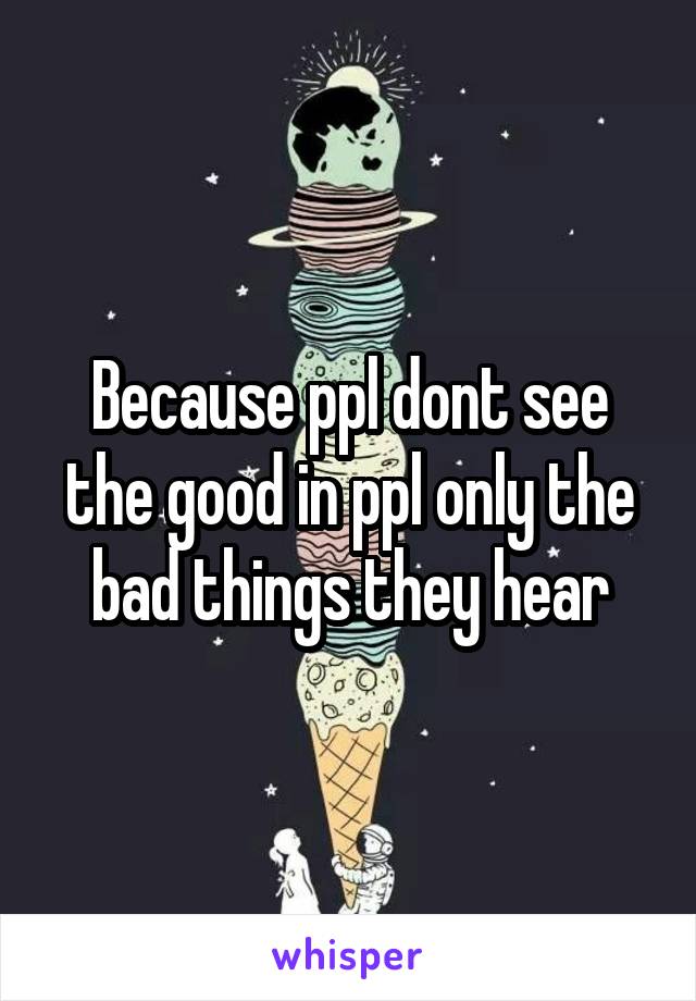 Because ppl dont see the good in ppl only the bad things they hear