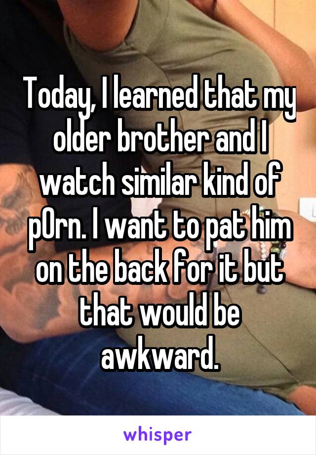 Today, I learned that my older brother and I watch similar kind of p0rn. I want to pat him on the back for it but that would be awkward.
